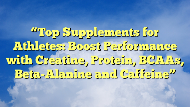 “Top Supplements for Athletes: Boost Performance with Creatine, Protein, BCAAs, Beta-Alanine and Caffeine”